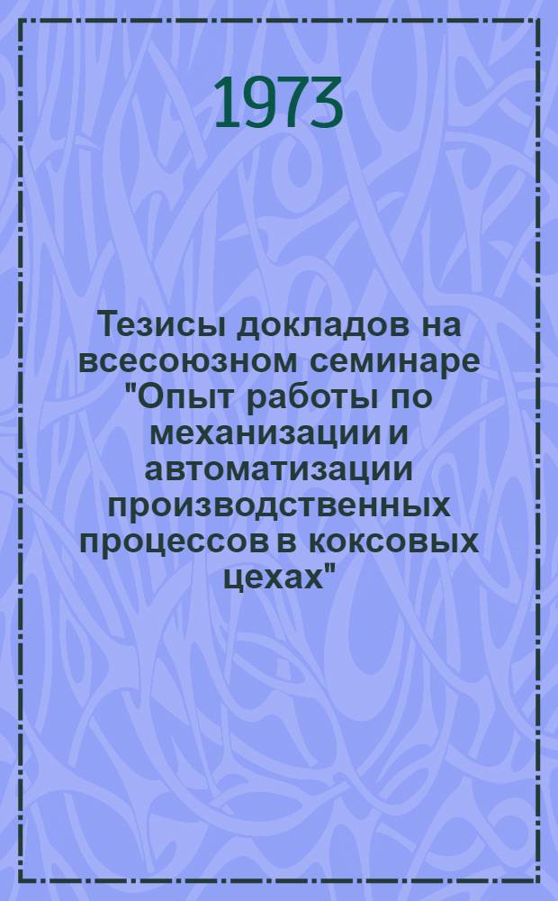 Тезисы докладов на всесоюзном семинаре "Опыт работы по механизации и автоматизации производственных процессов в коксовых цехах". ВДНХ СССР (27-31 августа 1973 г.)