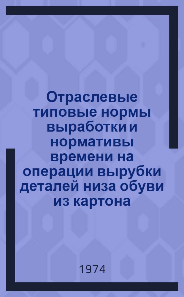 Отраслевые типовые нормы выработки и нормативы времени на операции вырубки деталей низа обуви из картона : Утв. 25/V 1974 г