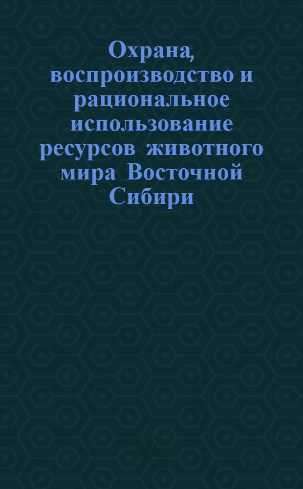 Охрана, воспроизводство и рациональное использование ресурсов животного мира Восточной Сибири : Материалы совещ.-семинара 8-10 июня 1972 г