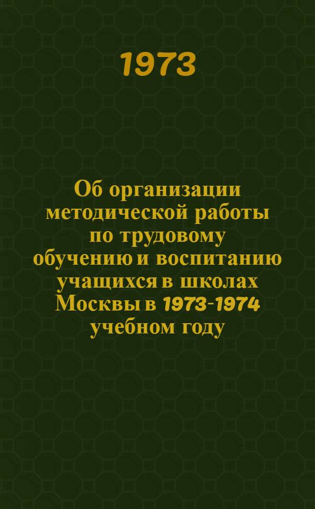 Об организации методической работы по трудовому обучению и воспитанию учащихся в школах Москвы в 1973-1974 учебном году : Метод. рекомендации