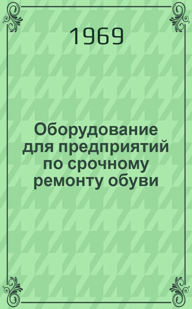 Оборудование для предприятий по срочному ремонту обуви : (Инструкции по эксплуатации оборудования для комплексно-механизир. предприятий по срочному ремонту обуви) : Утв. Гл. упр. пошива и ремонта обуви 8/IV 1968 г
