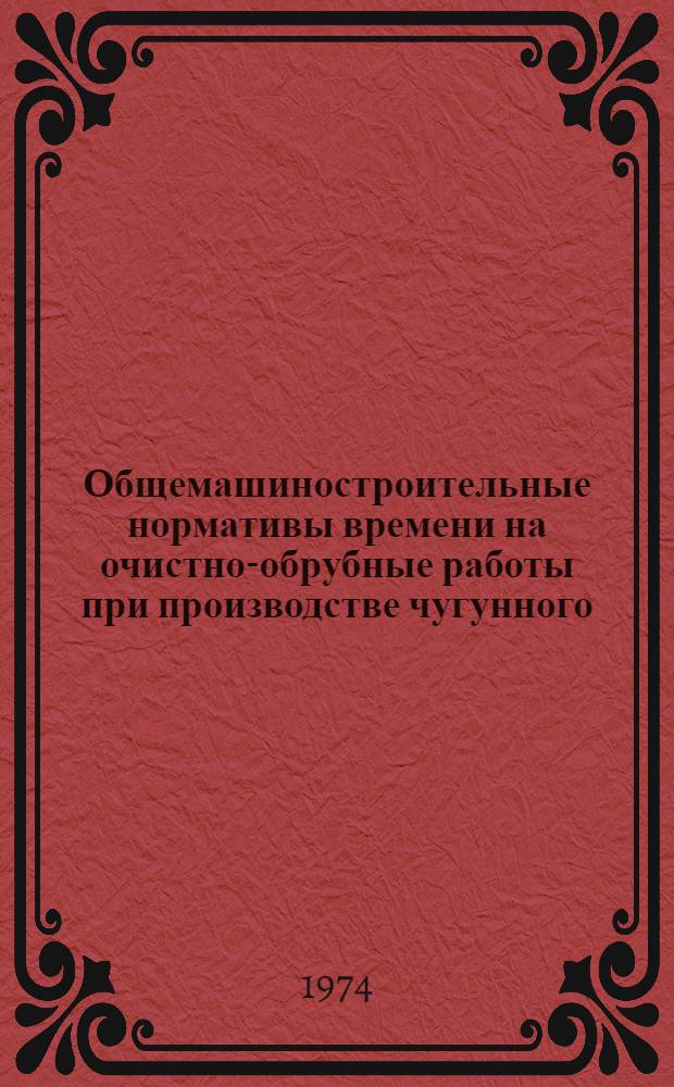 Общемашиностроительные нормативы времени на очистно-обрубные работы при производстве чугунного, стального и цветного литья : Массовое, крупносерийное, серийное, мелкосерийное и единичное производство : Сборник