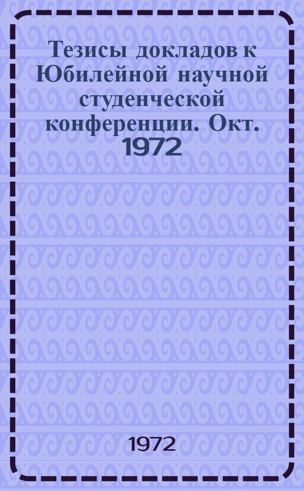 Тезисы докладов к Юбилейной научной студенческой конференции. [Окт. 1972]