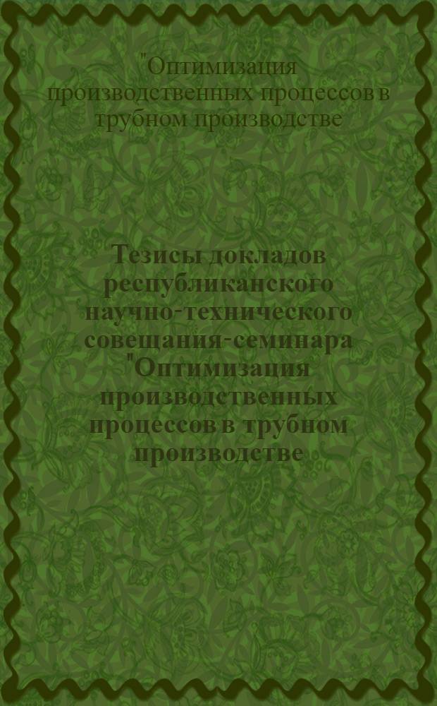 Тезисы докладов республиканского научно-технического совещания-семинара "Оптимизация производственных процессов в трубном производстве (маршруты, снижение расходных коэффициентов, уменьшение себестоимости, внедрение новых методов обработки и новых калибровок)". 30 мая - 1 июня 1972 г.