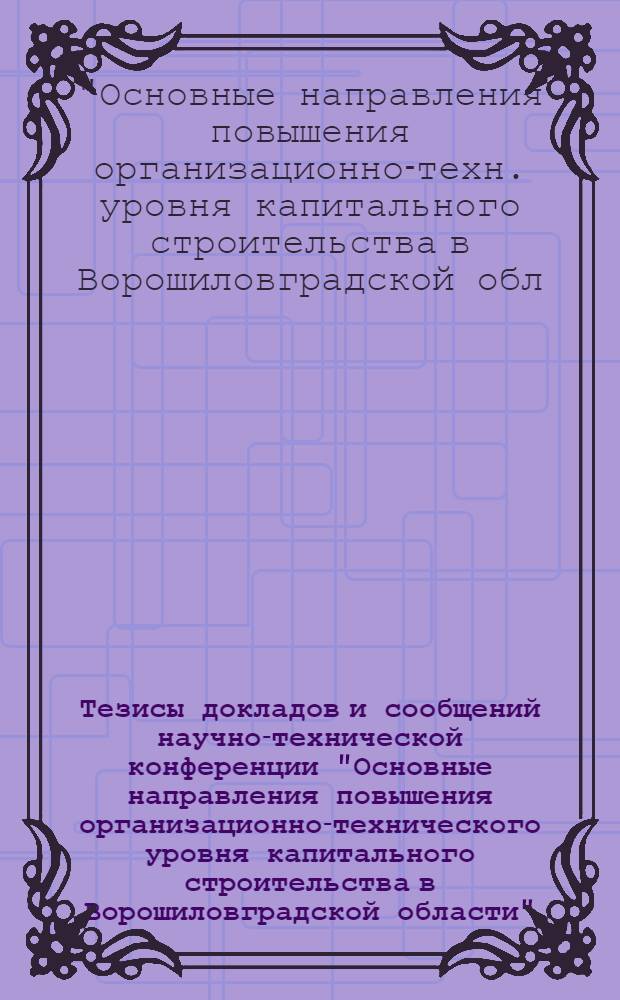 Тезисы докладов и сообщений научно-технической конференции "Основные направления повышения организационно-технического уровня капитального строительства в Ворошиловградской области". 18-19 окт. 1974 г.