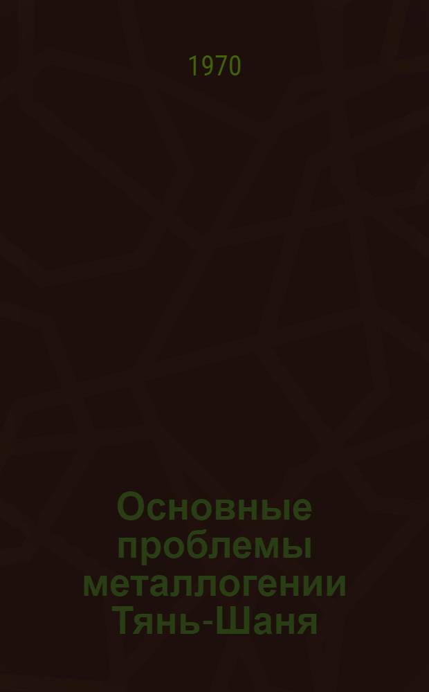 Основные проблемы металлогении Тянь-Шаня : Труды V Всесоюз. металлоген. совещ. Июнь 1968 г., г. Фрунзе