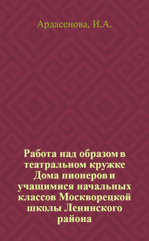 Работа над образом в театральном кружке Дома пионеров и учащимися начальных классов Москворецкой школы Ленинского района : Доклад руководителя кружка ..