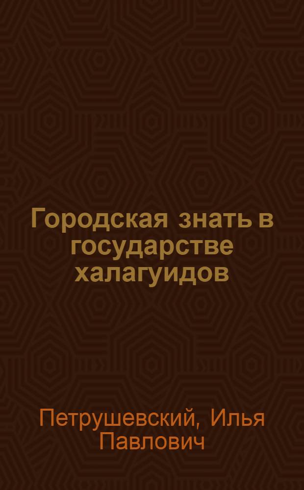 Городская знать в государстве халагуидов : К истории внутр. строя городов Ирана и сопред. стран в эпоху монг. владычества