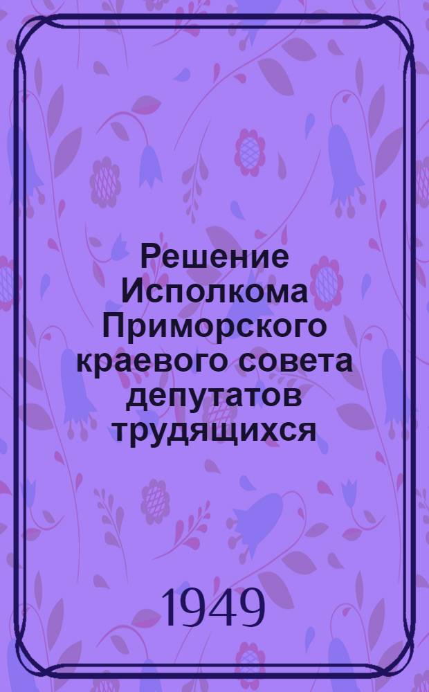 Решение Исполкома Приморского краевого совета депутатов трудящихся : Об участниках Всесоюзной сельскохозяйственной выставки 1950 года и о показателях для их отбора : (От 28 февр. 1949 г.)