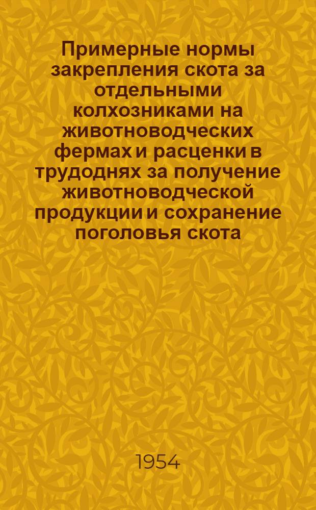 Примерные нормы закрепления скота за отдельными колхозниками на животноводческих фермах и расценки в трудоднях за получение животноводческой продукции и сохранение поголовья скота : Утв. М-вом сельского хоз-ва СССР 5/I 1954 г.
