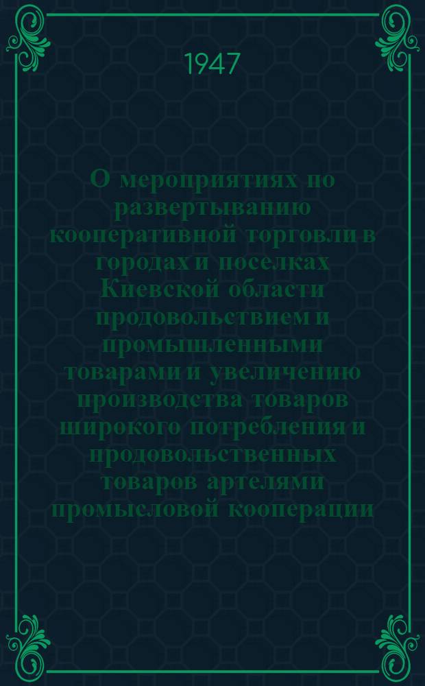 О мероприятиях по развертыванию кооперативной торговли в городах и поселках Киевской области продовольствием и промышленными товарами и увеличению производства товаров широкого потребления и продовольственных товаров артелями промысловой кооперации, кооперации инвалидов и предприятиями местной промышленности Киевской области : Постановление Киевского облисполкома и Обкома КП(б)У №5-268-4 от 18-го дек. 1946 г