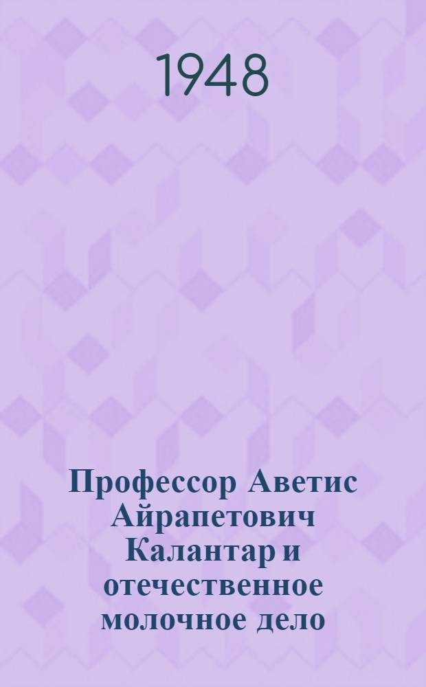 Профессор Аветис Айрапетович Калантар и отечественное молочное дело : Доклады на Торжеств.-траурном заседании Учен. сов. с.-х. акад. им. Тимирязева, состоявшегося в ноябре 1947 г., посвящ. 10-летию со дня смерти А.А. Калантара