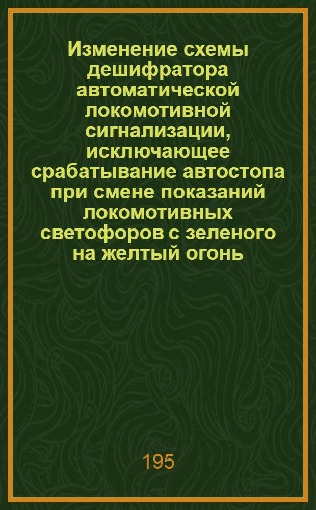 Изменение схемы дешифратора автоматической локомотивной сигнализации, исключающее срабатывание автостопа при смене показаний локомотивных светофоров с зеленого на желтый огонь : Информ.-техн. письмо : Предложение инж. Лискинск. дистанции сигнализации и связи тов. Эмдина И.И.