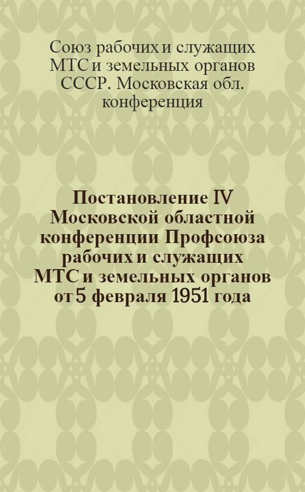 Постановление IV Московской областной конференции Профсоюза рабочих и служащих МТС и земельных органов от 5 февраля 1951 года : По отчетному докладу о работе Обл. ком. Профсоюза за 1949-1950 гг.