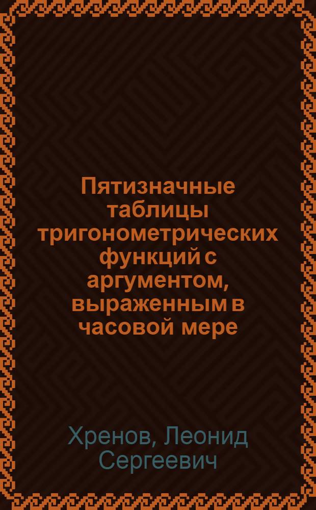 Пятизначные таблицы тригонометрических функций с аргументом, выраженным в часовой мере, содержащие натуральные значения шести тригонометрических функций через каждые 4s от 0 до 24h, значения котангенсов и косекансов через 0s,1 от 0h00m и через 1s от 0h08m до 0h40m
