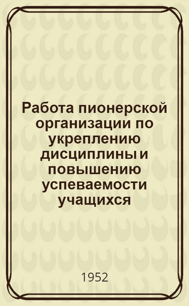 Работа пионерской организации по укреплению дисциплины и повышению успеваемости учащихся : (Материал к августовскому учительскому совещанию 1952 г.)