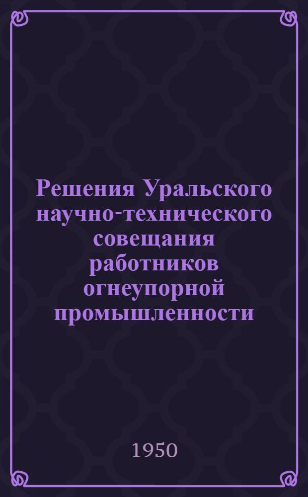 Решения Уральского научно-технического совещания работников огнеупорной промышленности. 22-25 марта 1950 г.