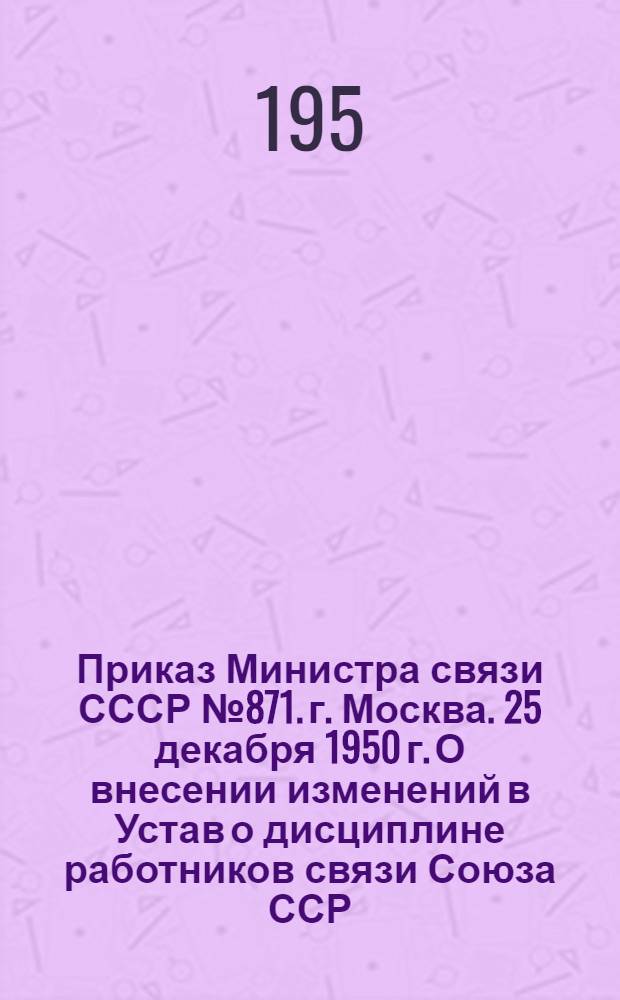 Приказ Министра связи СССР № 871. г. Москва. 25 декабря 1950 г. О внесении изменений в Устав о дисциплине работников связи Союза ССР; Устав о дисциплине работников связи Союза ССР