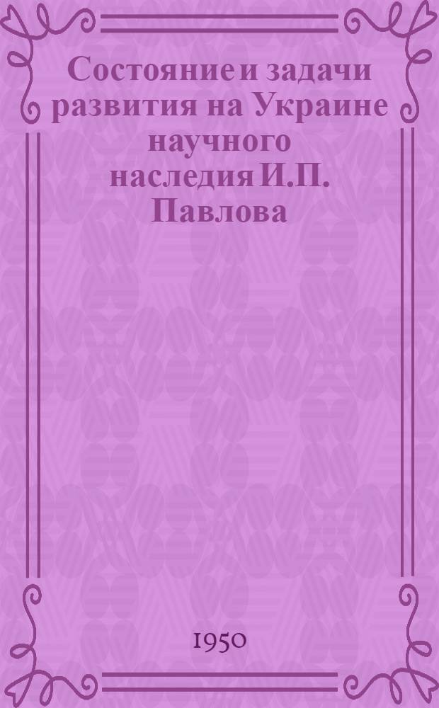 Состояние и задачи развития на Украине научного наследия И.П. Павлова : Доклад на Науч. сессии Акад. наук УССР с участием работников здравоохранения, посвящ. вопросам развития физиол. учения акад. И.П. Павлова в Республике. 1-3 ноября 1950 г