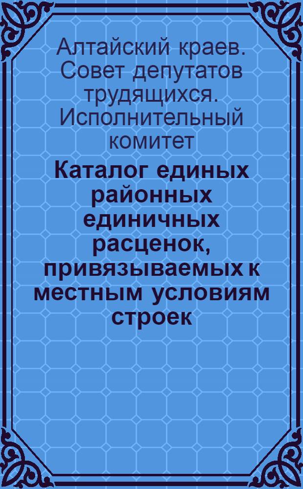 Каталог единых районных единичных расценок, привязываемых к местным условиям строек : (Сост. в ценах, введ. с 1 июля 1955 г.) : 1 группа строек : Утв. Алтайск. крайисполком. в сент. 1956 г. : Зона 1-
