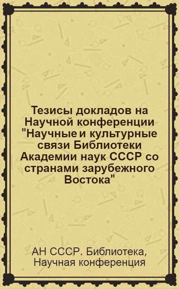 Тезисы докладов на Научной конференции "Научные и культурные связи Библиотеки Академии наук СССР со странами зарубежного Востока"