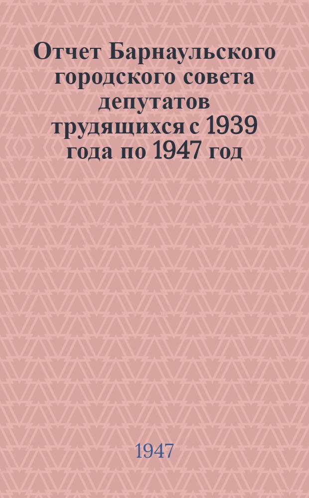 Отчет Барнаульского городского совета депутатов трудящихся с 1939 года по 1947 год