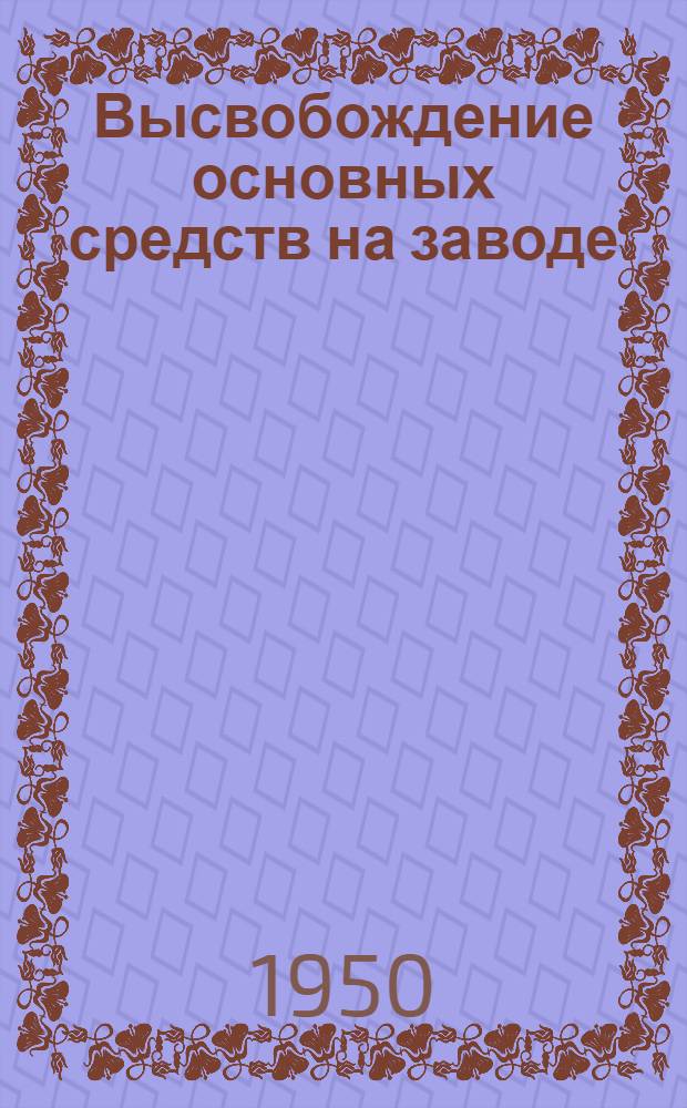 Высвобождение основных средств на заводе : (Из опыта Челябинск. тракторного завода им. Сталина)