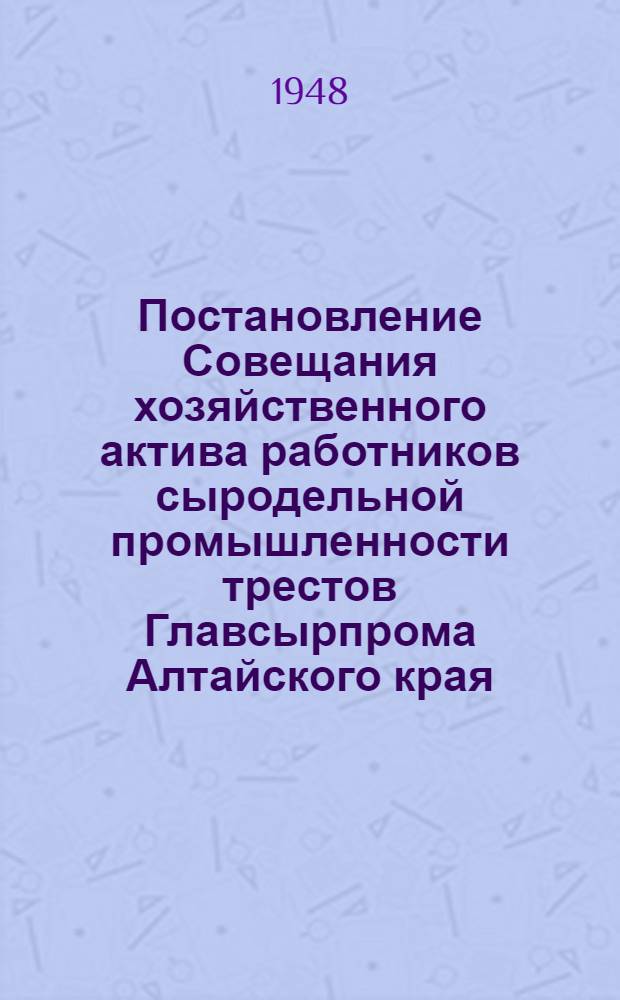Постановление Совещания хозяйственного актива работников сыродельной промышленности трестов Главсырпрома Алтайского края: Алтайского, Барнаульского и Горно-Алтайского : О недостатках в работе Треста, мерах по их устранению и о досрочном выполнении пятилетнего плана