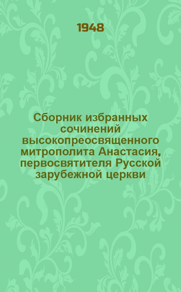 Сборник избранных сочинений высокопреосвященного митрополита Анастасия, первосвятителя Русской зарубежной церкви : С портр. и жизнеописанием автора : Юбилейное издание ко дню 50-летия священнослужения