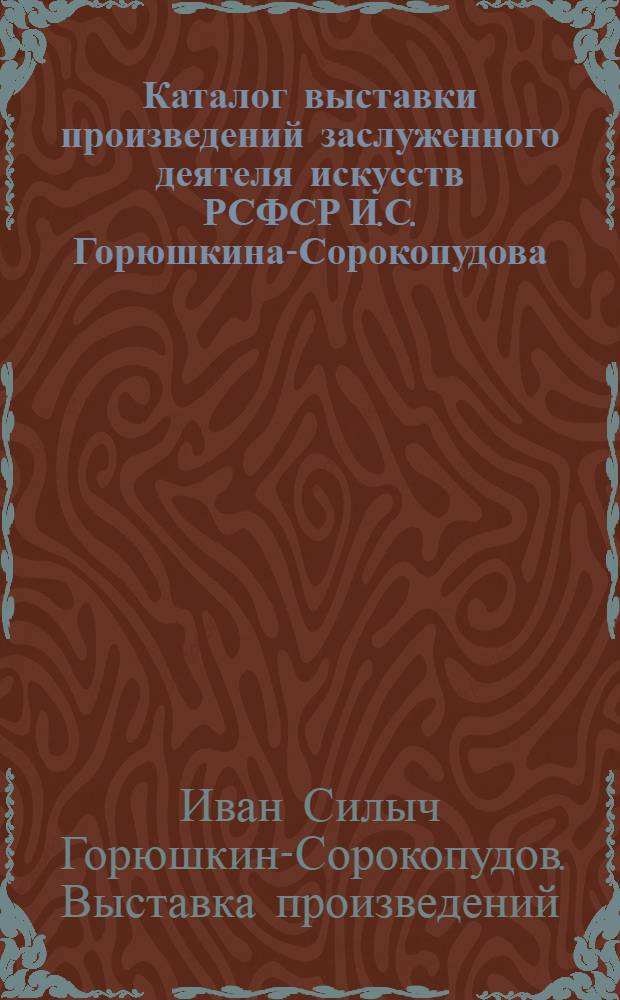Каталог выставки произведений заслуженного деятеля искусств РСФСР И.С. Горюшкина-Сорокопудова