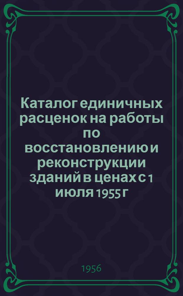 Каталог единичных расценок на работы по восстановлению и реконструкции зданий в ценах с 1 июля 1955 г. для строительства, осуществляемого стройорганизациями системы МГ и СС УССР в 1-й зоне Днепропетровской области : Утв. Днепропетровск. облисполкомом 24/IX-1956 г.
