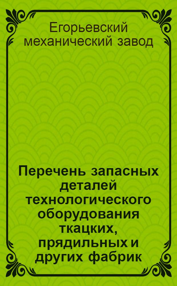 Перечень запасных деталей технологического оборудования ткацких, прядильных и других фабрик, изготовляемых Егорьевским механическим заводом по состоянию на 1/1 1957 года