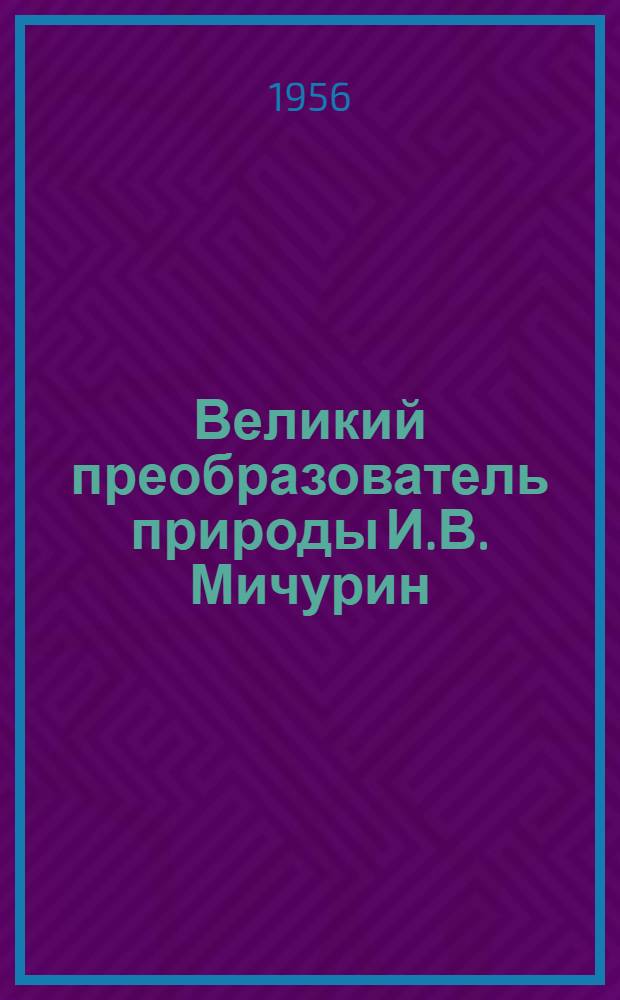 Великий преобразователь природы И.В. Мичурин : (В помощь лектору)
