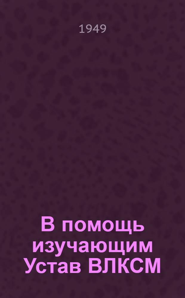 В помощь изучающим Устав ВЛКСМ : Вып. 1-. Вып. 2-3 : Комсомол - помощник ВКП(б) в борьбе за построение социализма в нашей стране. Комсомол в период Великой Отечественной войны Советского Союза : Вып. 2-3