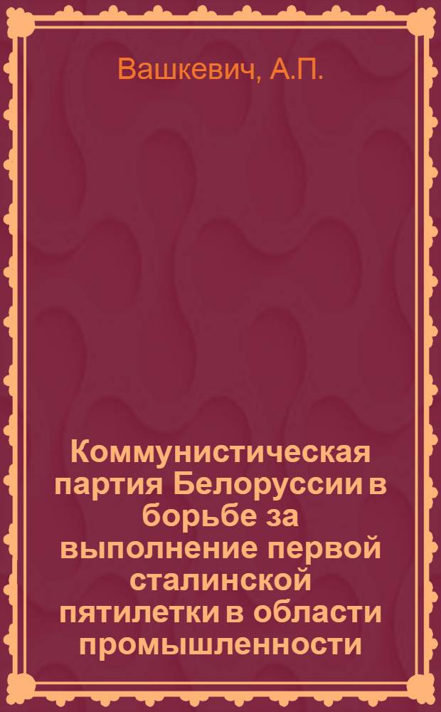 Коммунистическая партия Белоруссии в борьбе за выполнение первой сталинской пятилетки в области промышленности (1928-1932 гг.) : Автореферат дис. на соискание учен. степени кандидата ист. наук