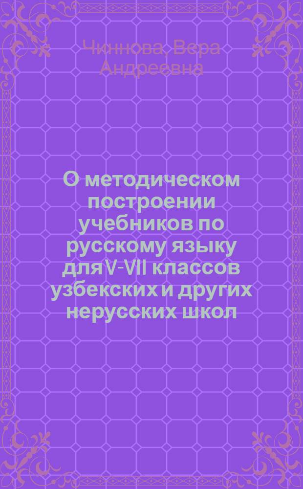 О методическом построении учебников по русскому языку для V-VII классов узбекских и других нерусских школ : К докладу канд. пед. наук, доц. В.А. Чинновой