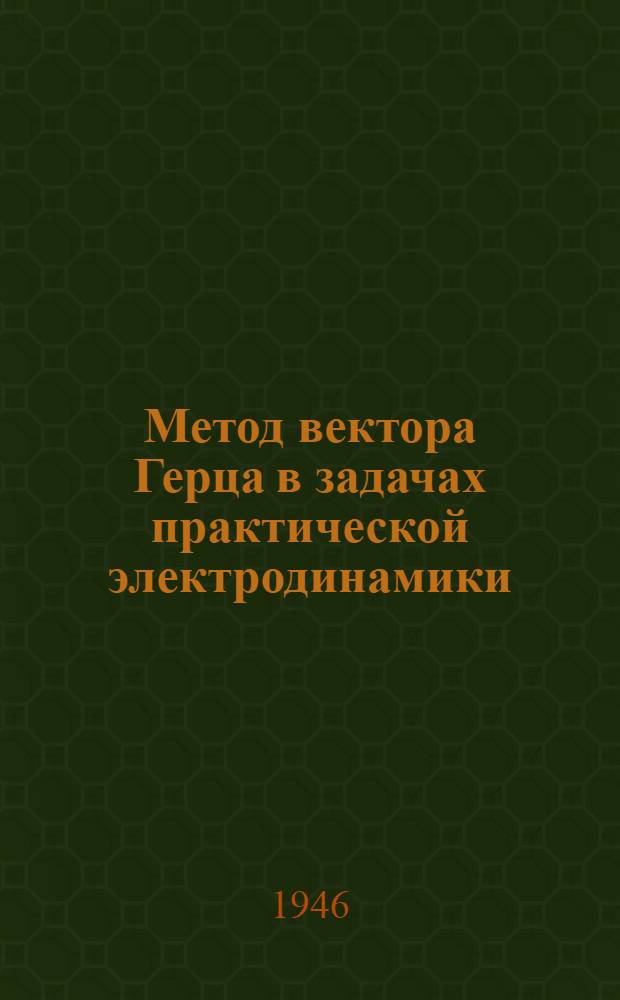 Метод вектора Герца в задачах практической электродинамики : Доложено на объединенном коллоквиуме Секции по научной разработке проблем электросвязи АН СССР и Секции распространения УКВ Сов. по радиофизике и радиотехнике 21 февраля 1946 г