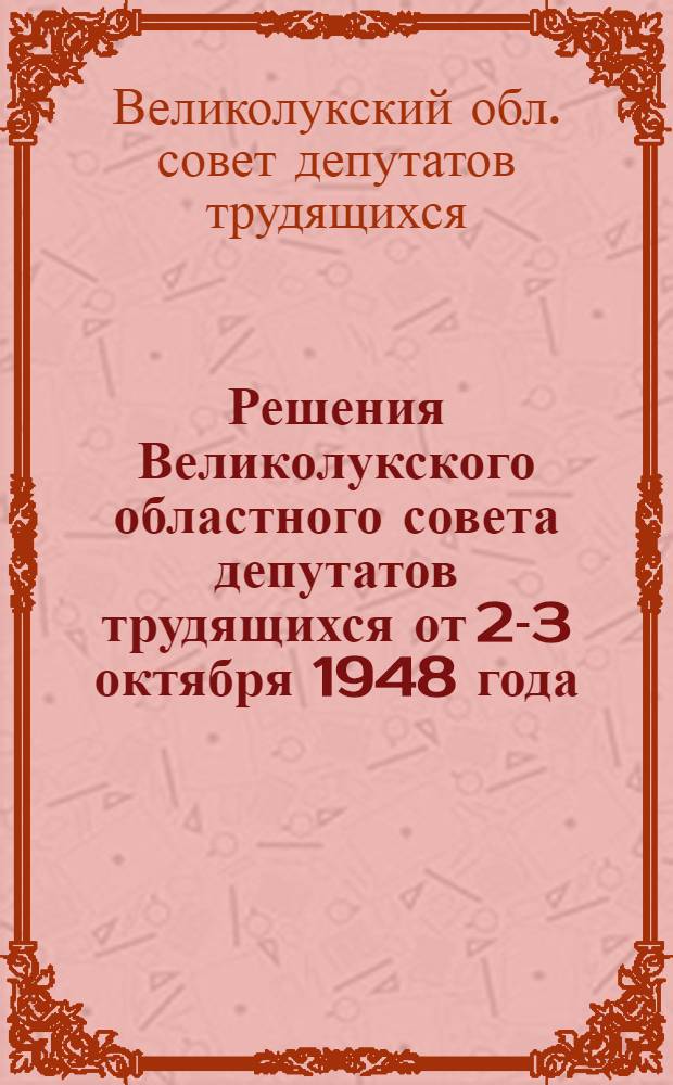 Решения Великолукского областного совета депутатов трудящихся от 2-3 октября 1948 года : О мерах по обеспечению выполнения государственного плана развития животноводства за 1948 год. О состоянии дела народного образования в Области