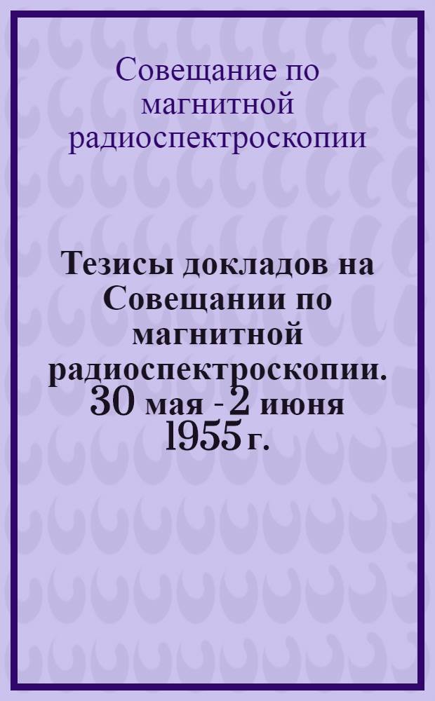Тезисы докладов на Совещании по магнитной радиоспектроскопии. 30 мая - 2 июня 1955 г.