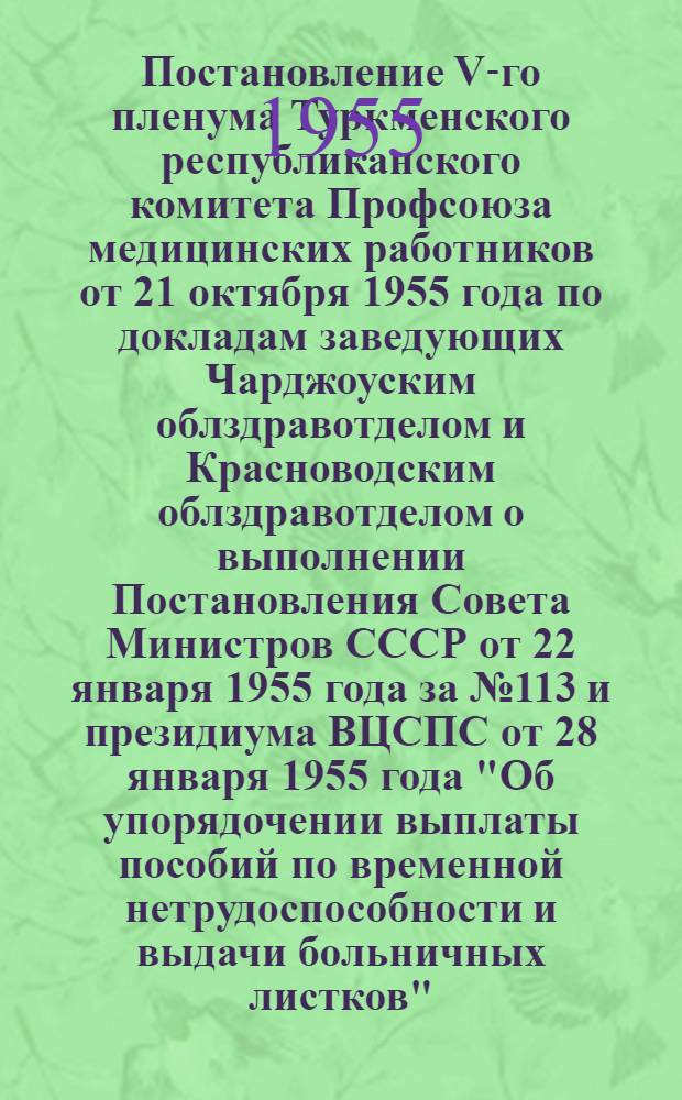 Постановление V-го пленума Туркменского республиканского комитета Профсоюза медицинских работников от 21 октября 1955 года [по докладам заведующих Чарджоуским облздравотделом и Красноводским облздравотделом о выполнении Постановления Совета Министров СССР от 22 января 1955 года за № 113 и президиума ВЦСПС от 28 января 1955 года "Об упорядочении выплаты пособий по временной нетрудоспособности и выдачи больничных листков"]