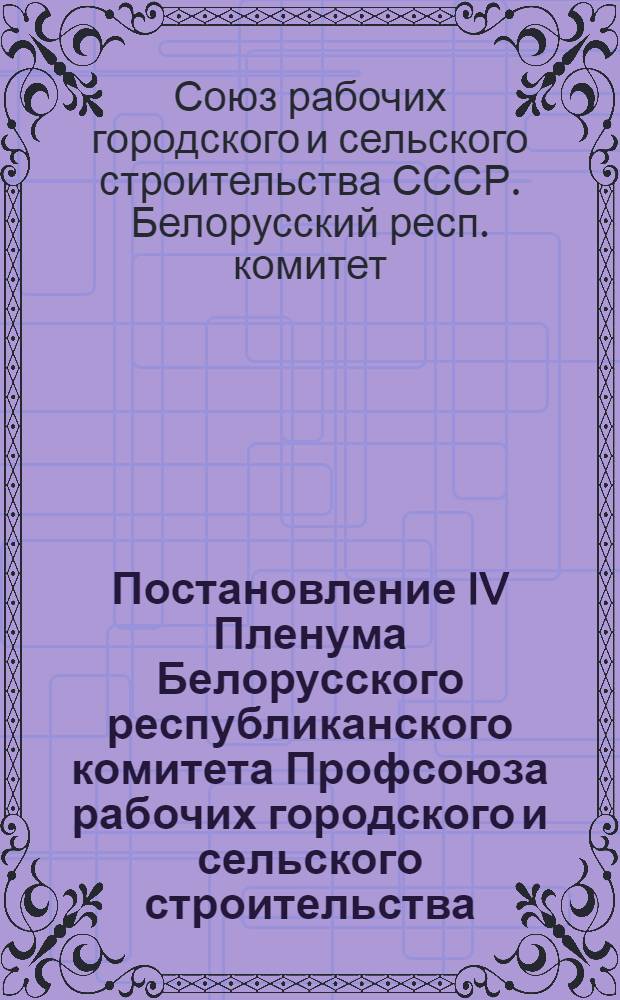 Постановление IV Пленума Белорусского республиканского комитета Профсоюза рабочих городского и сельского строительства : (По докладу председателя республиканского комитета тов. Кривенченко И.П.) : О работе профсоюзных организаций городского и сельского строительства Белоруссии, в связи с постановлением июльского пленума ЦК КПСС "О задачах по дальнейшему подъему промышленности, техническому прогрессу и улучшению организации производства"