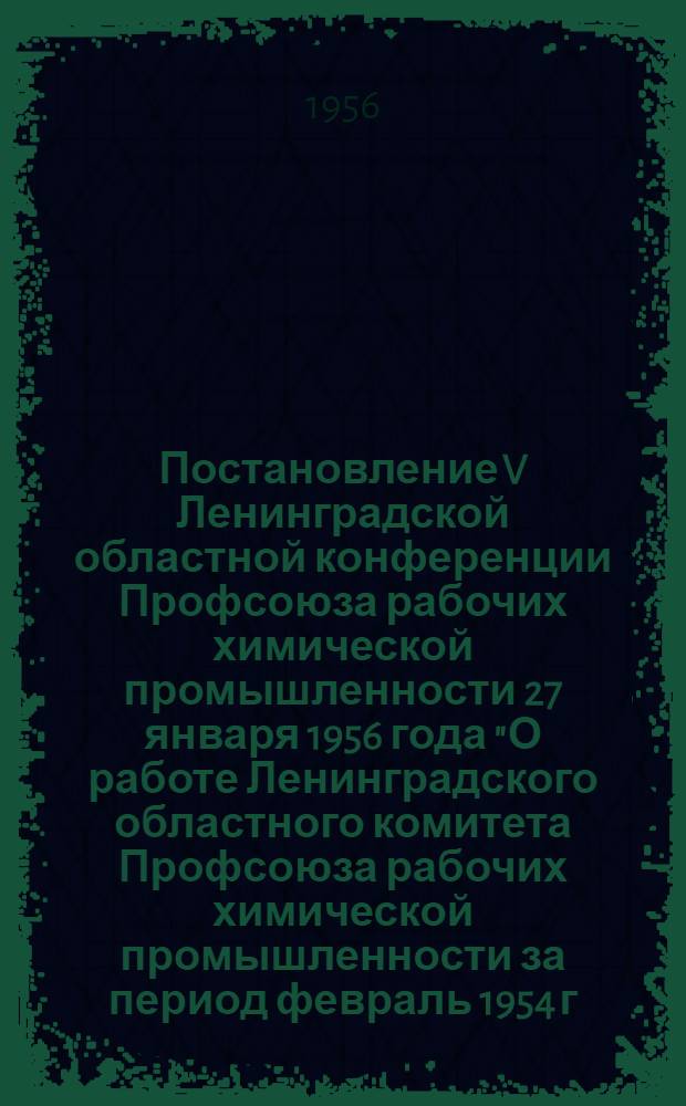 Постановление V Ленинградской областной конференции Профсоюза рабочих химической промышленности 27 января 1956 года "О работе Ленинградского областного комитета Профсоюза рабочих химической промышленности за период февраль 1954 г. - январь 1956 г."