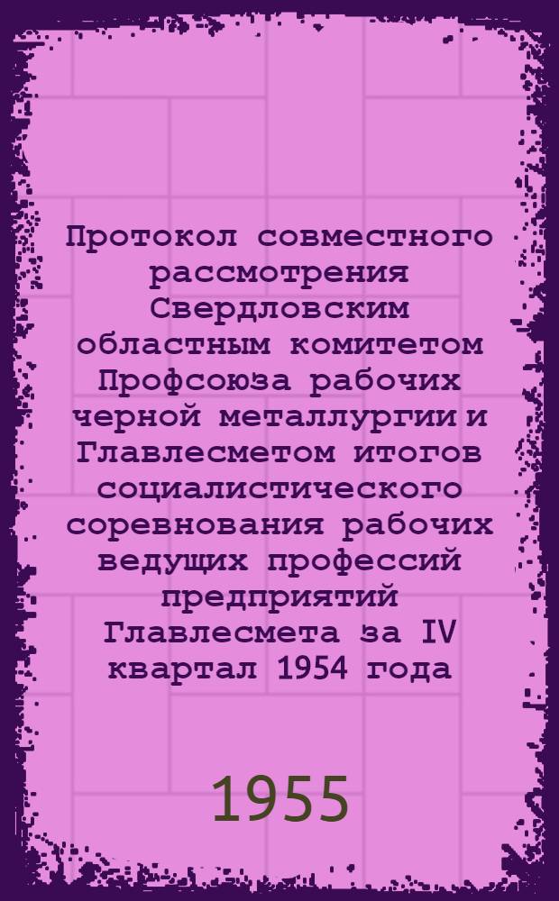 Протокол совместного рассмотрения Свердловским областным комитетом Профсоюза рабочих черной металлургии и Главлесметом итогов социалистического соревнования рабочих ведущих профессий предприятий Главлесмета за IV квартал 1954 года. 25 января 1955 г.