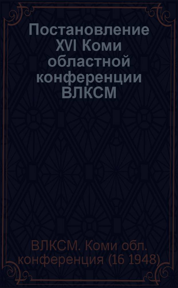 Постановление XVI Коми областной конференции ВЛКСМ : По отчетному докладу Обкома ВЛКСМ. Апр. 1948 г