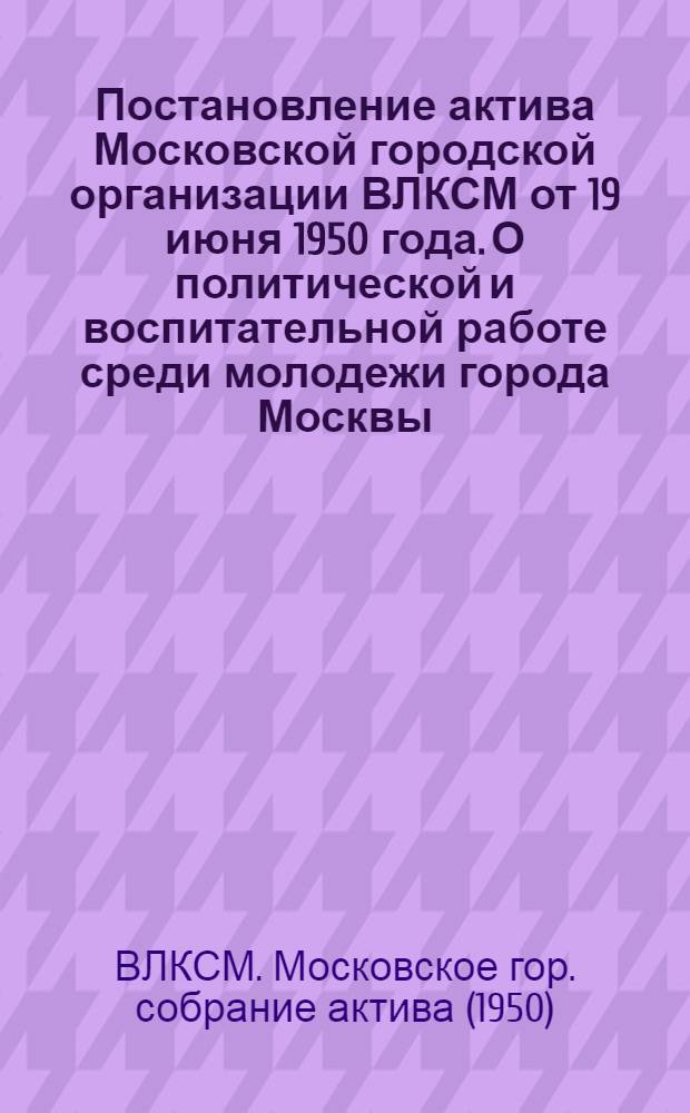 Постановление актива Московской городской организации ВЛКСМ от 19 июня 1950 года. О политической и воспитательной работе среди молодежи города Москвы