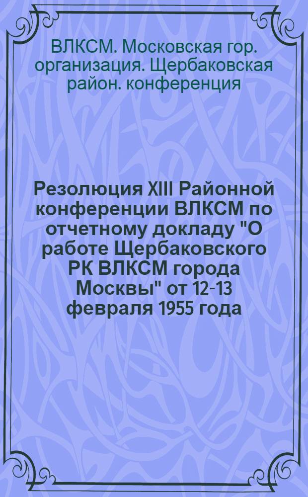 Резолюция XIII Районной конференции ВЛКСМ по отчетному докладу "О работе Щербаковского РК ВЛКСМ города Москвы" от 12-13 февраля 1955 года