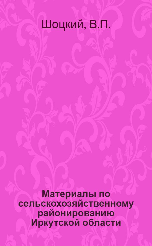 Материалы по сельскохозяйственному районированию Иркутской области : Вып. 1-. Вып. 1 : Природные условия сельскохозяйственного производства и естественноисторические районы Иркутской области