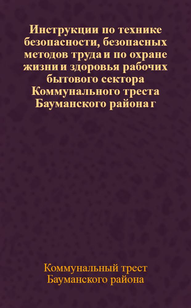 Инструкции по технике безопасности, безопасных методов труда и по охране жизни и здоровья рабочих бытового сектора Коммунального треста Бауманского района г. Москвы : Утв. 4/X-1955 г.