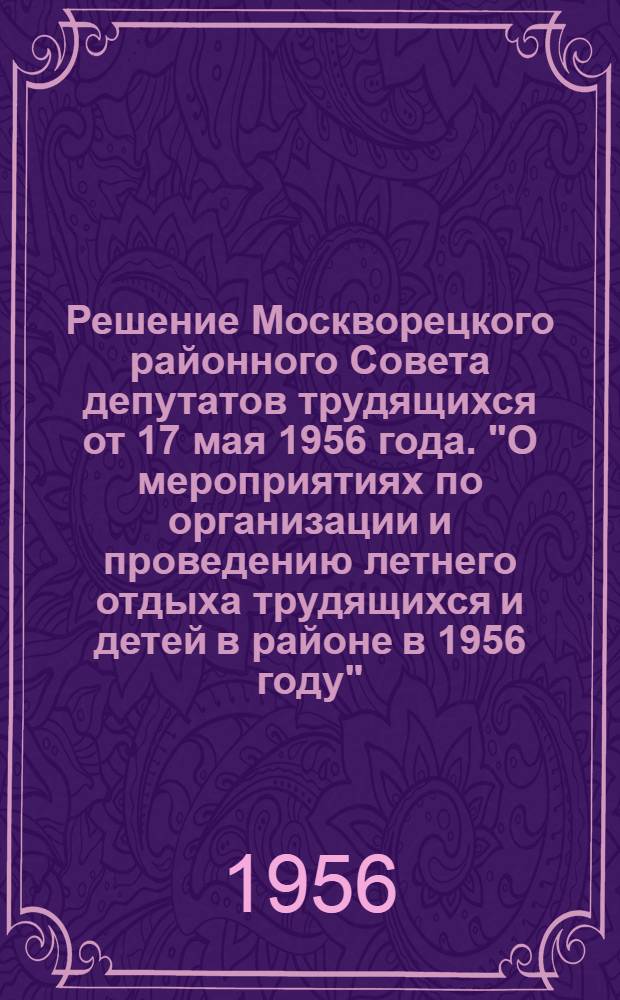 Решение Москворецкого районного Совета депутатов трудящихся от 17 мая 1956 года. "О мероприятиях по организации и проведению летнего отдыха трудящихся и детей в районе в 1956 году" : (Принято на 13 Сессии пятого созыва)