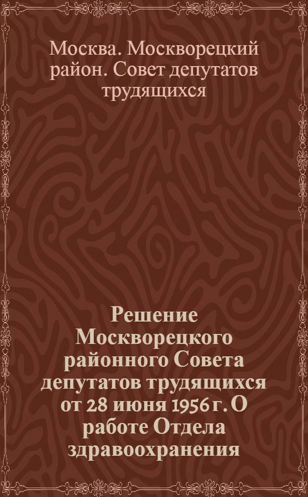 Решение Москворецкого районного Совета депутатов трудящихся от 28 июня 1956 г. О работе Отдела здравоохранения : (Принято на 14 сессии 5 созыва)